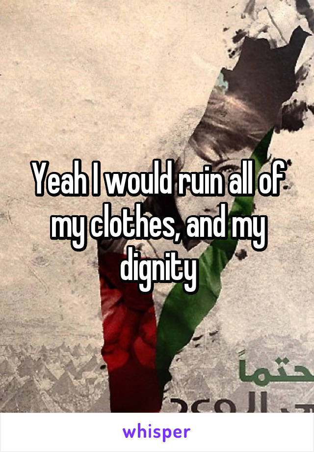 Yeah I would ruin all of my clothes, and my dignity