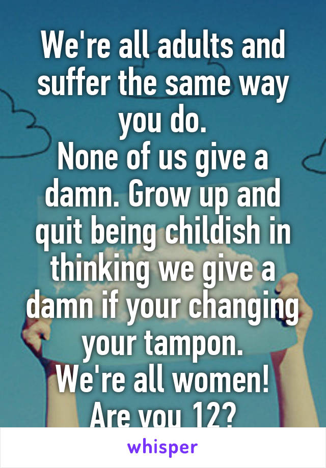 We're all adults and suffer the same way you do.
None of us give a damn. Grow up and quit being childish in thinking we give a damn if your changing your tampon.
We're all women!
Are you 12?