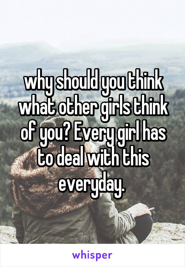 why should you think what other girls think of you? Every girl has to deal with this everyday. 