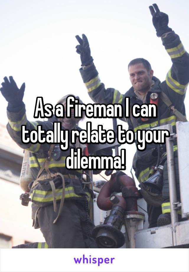 As a fireman I can totally relate to your dilemma!