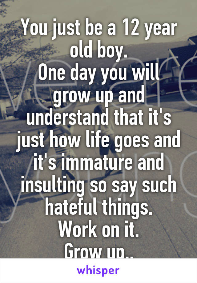 You just be a 12 year old boy.
One day you will grow up and understand that it's just how life goes and it's immature and insulting so say such hateful things.
Work on it.
Grow up..