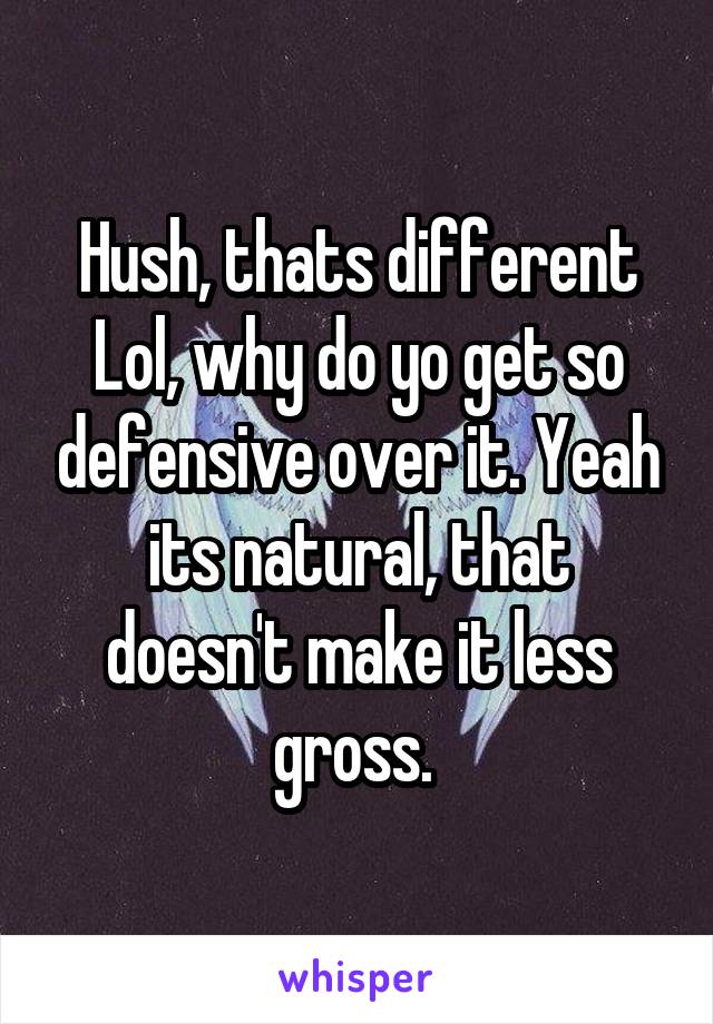 Hush, thats different Lol, why do yo get so defensive over it. Yeah its natural, that doesn't make it less gross. 