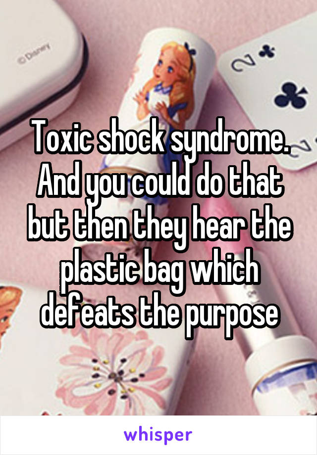 Toxic shock syndrome. And you could do that but then they hear the plastic bag which defeats the purpose