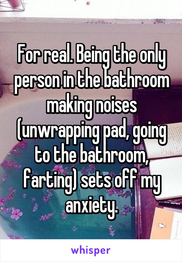 For real. Being the only person in the bathroom making noises (unwrapping pad, going to the bathroom, farting) sets off my anxiety.