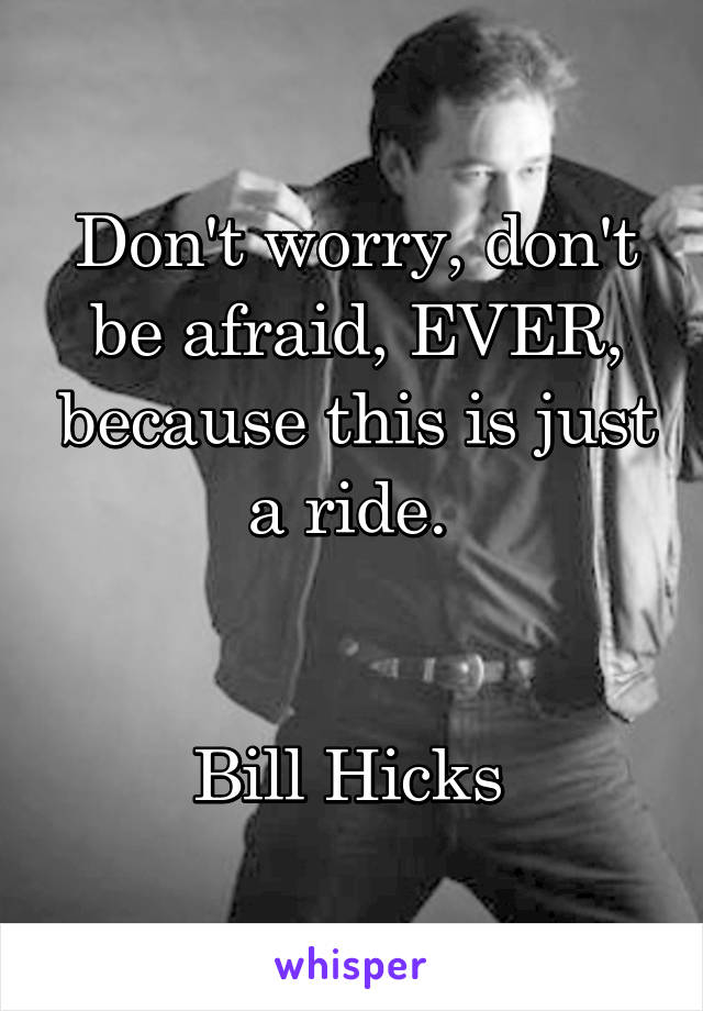 Don't worry, don't be afraid, EVER, because this is just a ride. 


Bill Hicks 