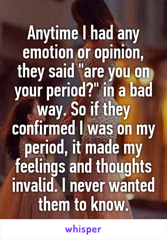 Anytime I had any emotion or opinion, they said "are you on your period?" in a bad way. So if they confirmed I was on my period, it made my feelings and thoughts invalid. I never wanted them to know.