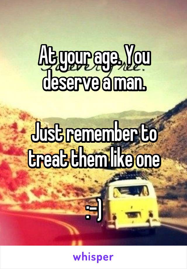 At your age. You deserve a man.

Just remember to treat them like one

:-)