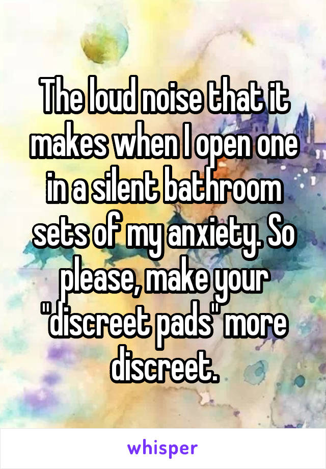 The loud noise that it makes when I open one in a silent bathroom sets of my anxiety. So please, make your "discreet pads" more discreet.