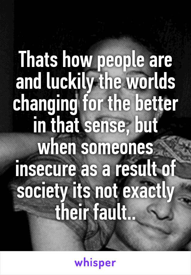 Thats how people are and luckily the worlds changing for the better in that sense, but when someones insecure as a result of society its not exactly their fault..