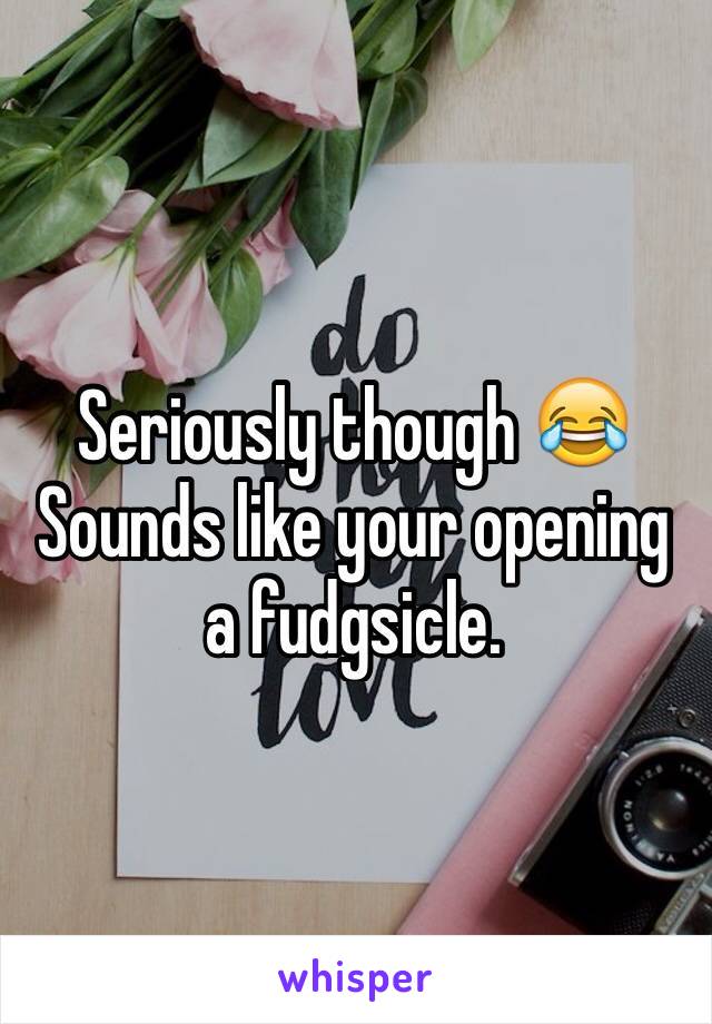 Seriously though 😂
Sounds like your opening a fudgsicle.