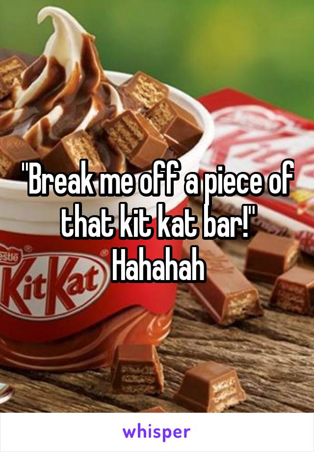 "Break me off a piece of that kit kat bar!" Hahahah