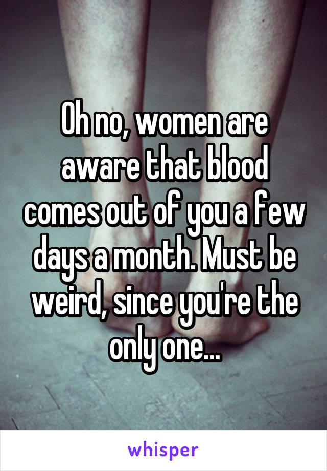 Oh no, women are aware that blood comes out of you a few days a month. Must be weird, since you're the only one...