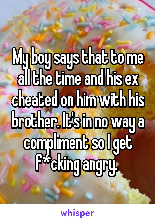My boy says that to me all the time and his ex cheated on him with his brother. It's in no way a compliment so I get f*cking angry. 