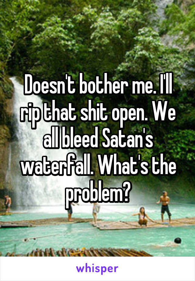 Doesn't bother me. I'll rip that shit open. We all bleed Satan's waterfall. What's the problem?