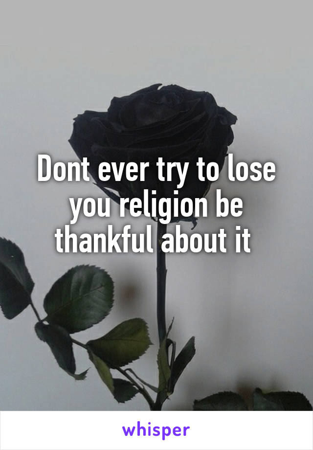 Dont ever try to lose you religion be thankful about it 
