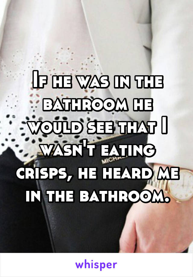 If he was in the bathroom he would see that I wasn't eating crisps, he heard me in the bathroom.