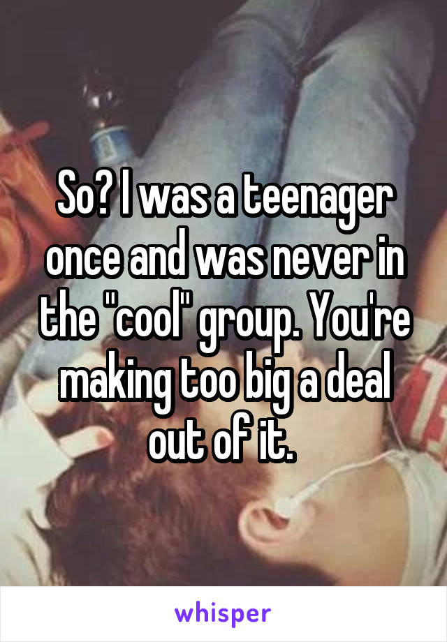 So? I was a teenager once and was never in the "cool" group. You're making too big a deal out of it. 