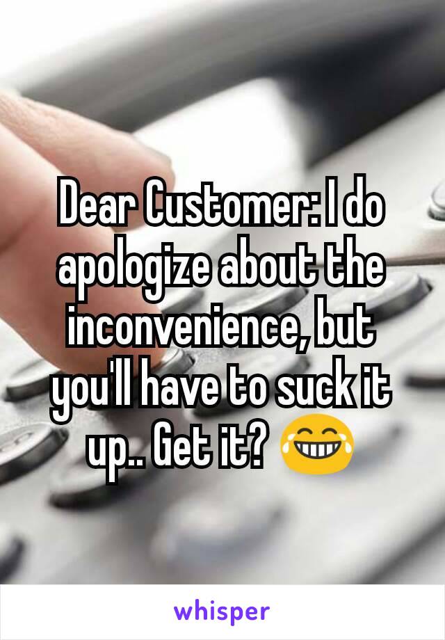 Dear Customer: I do apologize about the inconvenience, but you'll have to suck it up.. Get it? 😂