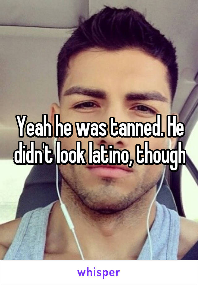 Yeah he was tanned. He didn't look latino, though