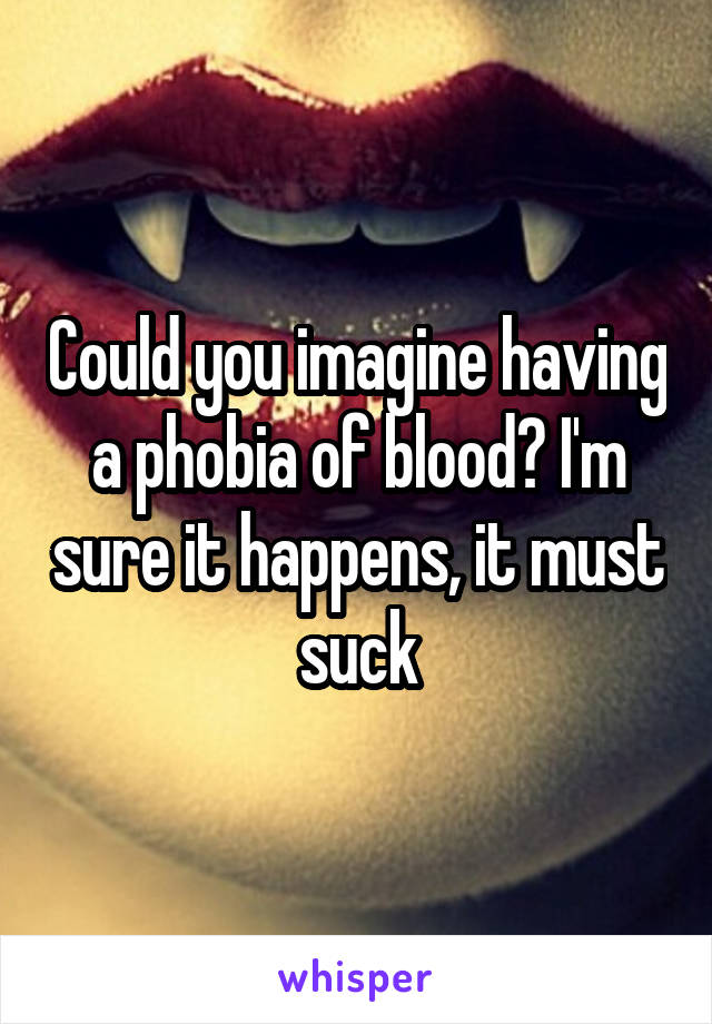 Could you imagine having a phobia of blood? I'm sure it happens, it must suck