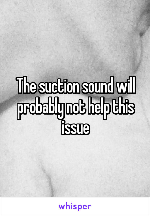 The suction sound will probably not help this issue