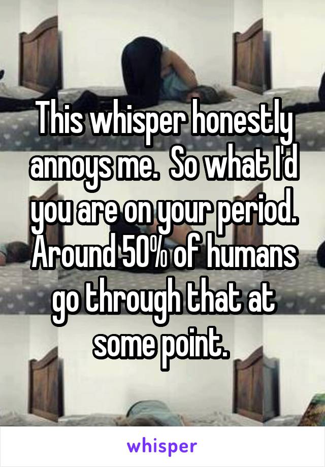 This whisper honestly annoys me.  So what I'd you are on your period. Around 50% of humans go through that at some point. 