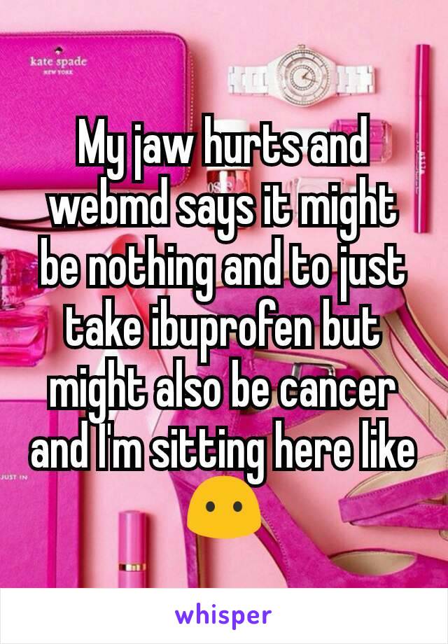 My jaw hurts and webmd says it might be nothing and to just take ibuprofen but might also be cancer and I'm sitting here like 😶