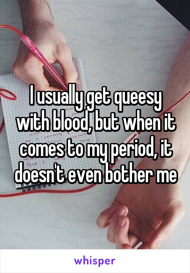 I usually get queesy with blood, but when it comes to my period, it doesn't even bother me