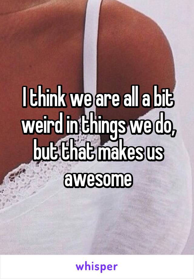 I think we are all a bit weird in things we do, but that makes us awesome