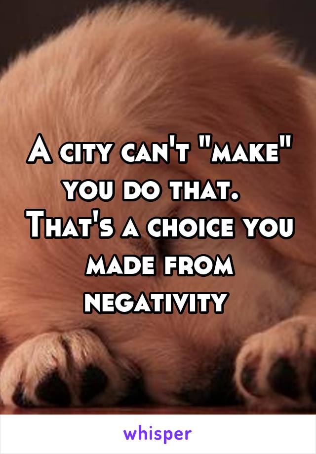 A city can't "make" you do that.   That's a choice you made from negativity 