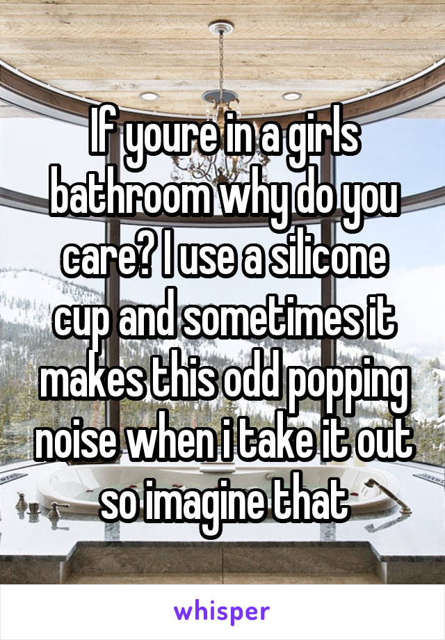 If youre in a girls bathroom why do you care? I use a silicone cup and sometimes it makes this odd popping noise when i take it out so imagine that