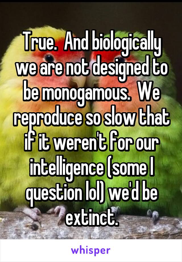 True.  And biologically we are not designed to be monogamous.  We reproduce so slow that if it weren't for our intelligence (some I question lol) we'd be extinct.