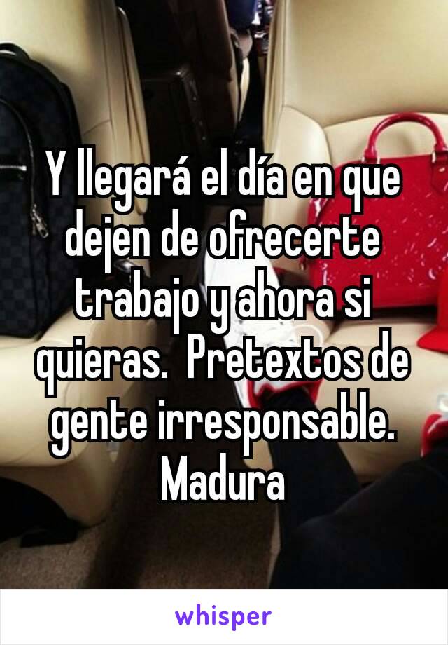 Y llegará el día en que dejen de ofrecerte trabajo y ahora si quieras.  Pretextos de gente irresponsable.  Madura