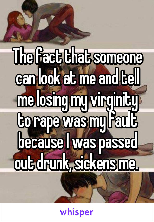 The fact that someone can look at me and tell me losing my virginity to rape was my fault because I was passed out drunk, sickens me. 