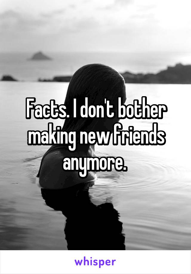 Facts. I don't bother making new friends anymore. 