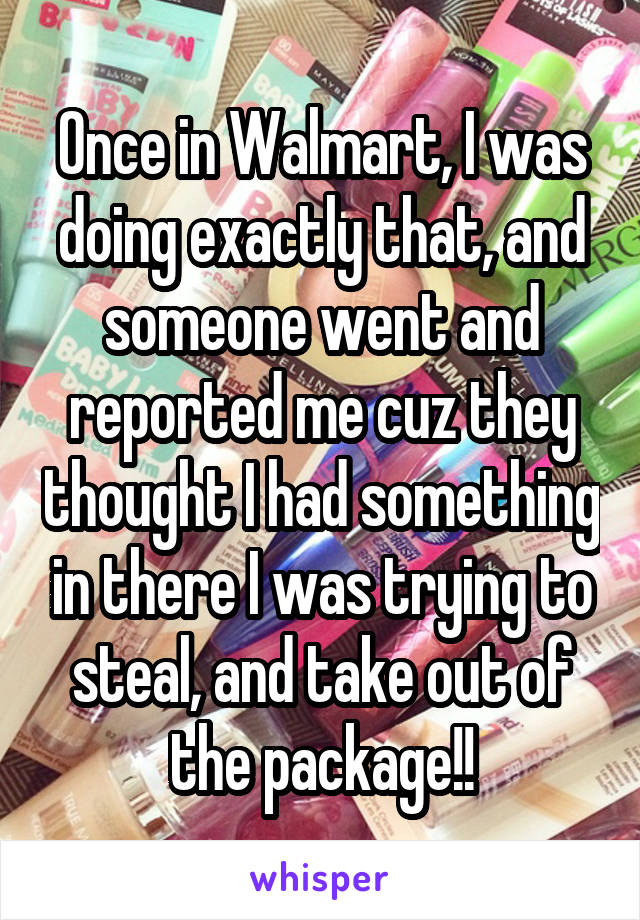 Once in Walmart, I was doing exactly that, and someone went and reported me cuz they thought I had something in there I was trying to steal, and take out of the package!!