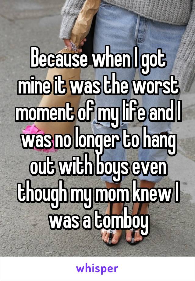 Because when I got mine it was the worst moment of my life and I was no longer to hang out with boys even though my mom knew I was a tomboy