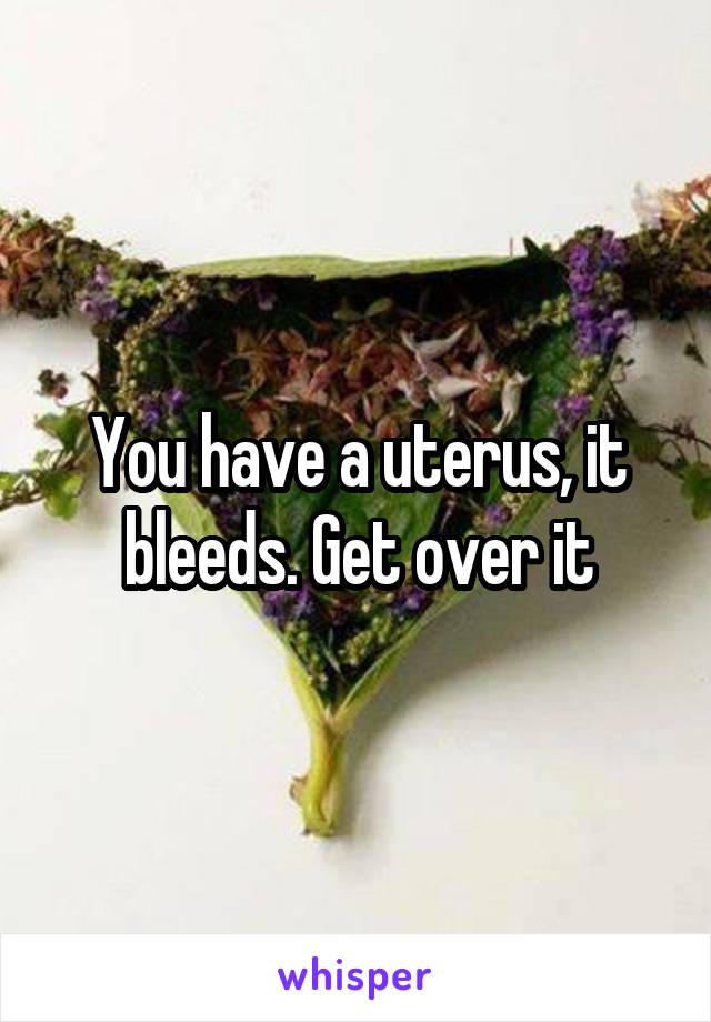 You have a uterus, it bleeds. Get over it