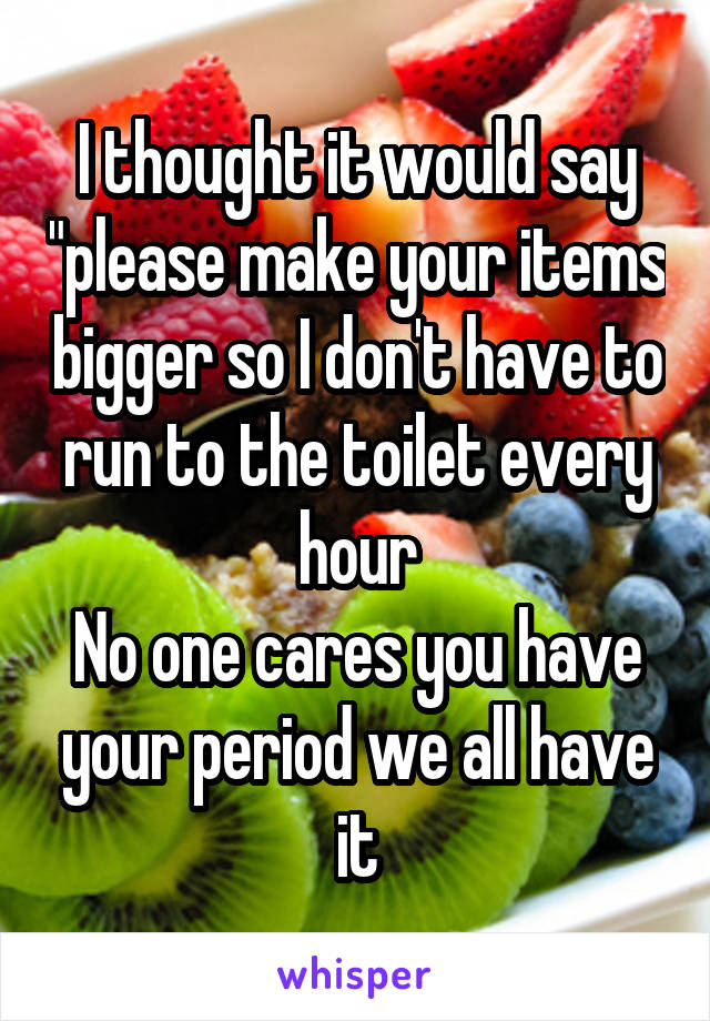 I thought it would say "please make your items bigger so I don't have to run to the toilet every hour
No one cares you have your period we all have it