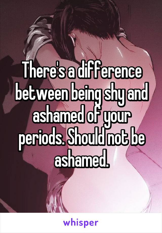 There's a difference between being shy and ashamed of your periods. Should not be ashamed.