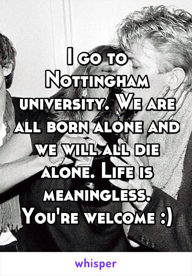 I go to Nottingham university. We are all born alone and we will all die alone. Life is meaningless. You're welcome :)