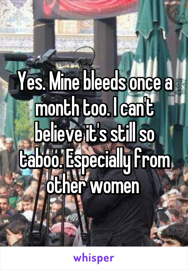 Yes. Mine bleeds once a month too. I can't believe it's still so taboo. Especially from other women 