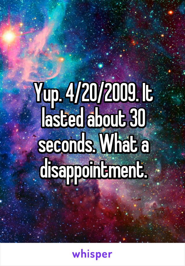 Yup. 4/20/2009. It lasted about 30 seconds. What a disappointment.