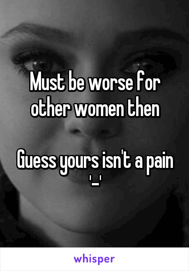 Must be worse for other women then

Guess yours isn't a pain '-'