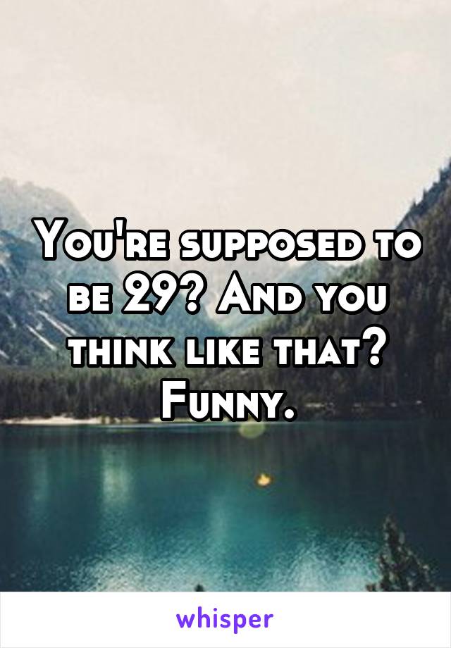 You're supposed to be 29? And you think like that? Funny.