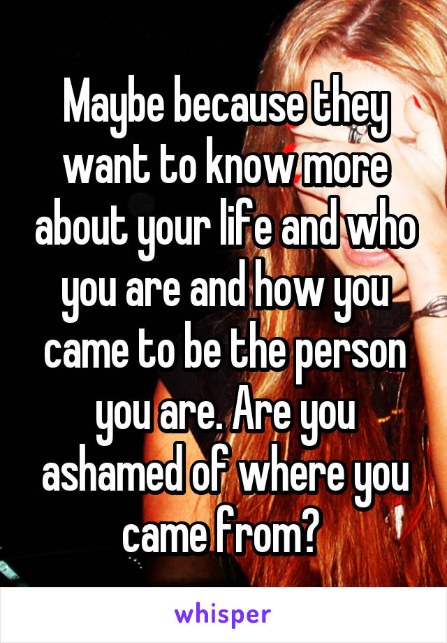 Maybe because they want to know more about your life and who you are and how you came to be the person you are. Are you ashamed of where you came from? 