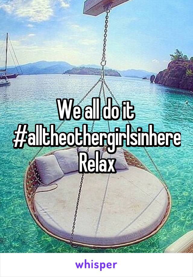 We all do it 
#alltheothergirlsinhere
Relax