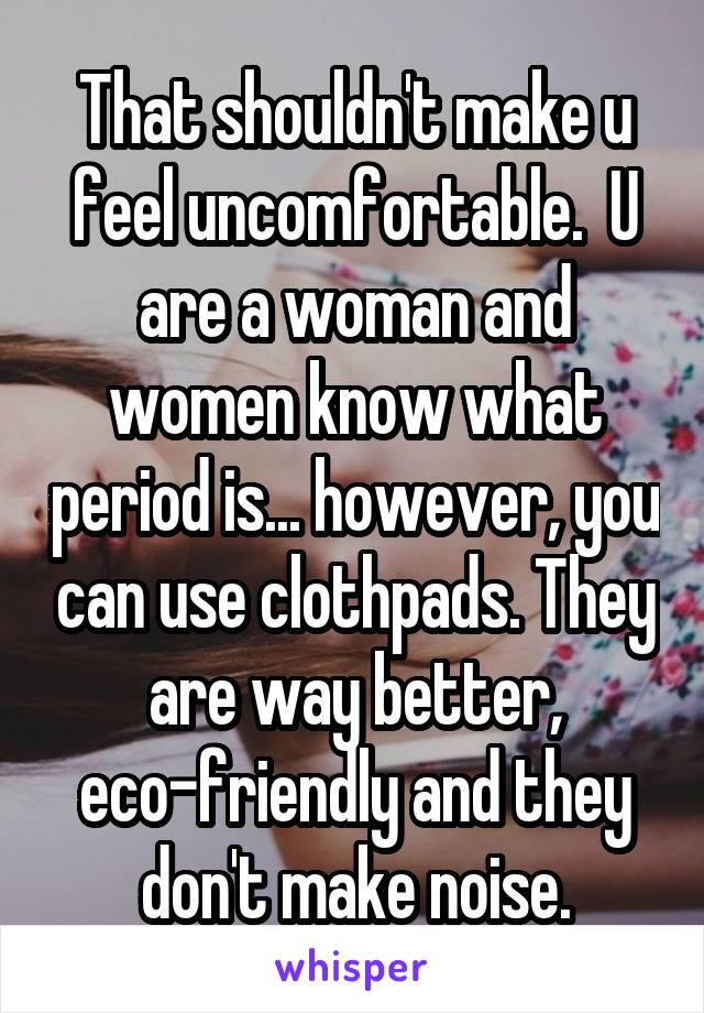 That shouldn't make u feel uncomfortable.  U are a woman and women know what period is... however, you can use clothpads. They are way better, eco-friendly and they don't make noise.