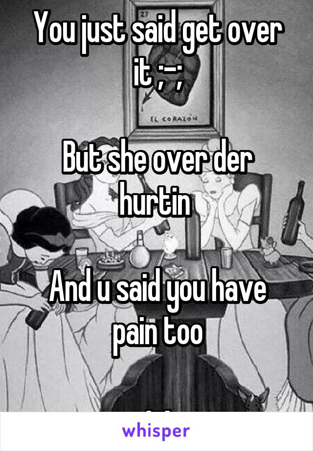 You just said get over it ;-;

But she over der hurtin 

And u said you have pain too

;-;