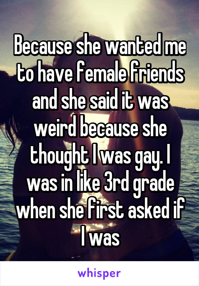 Because she wanted me to have female friends and she said it was weird because she thought I was gay. I was in like 3rd grade when she first asked if I was